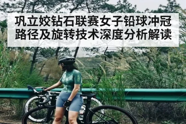 巩立姣钻石联赛女子铅球冲冠路径及旋转技术深度分析解读（kaiyun）